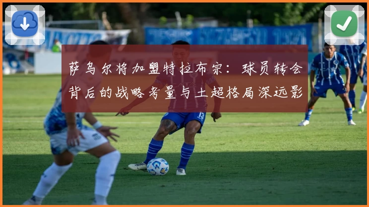 萨乌尔将加盟特拉布宗：球员转会背后的战略考量与土超格局深远影响