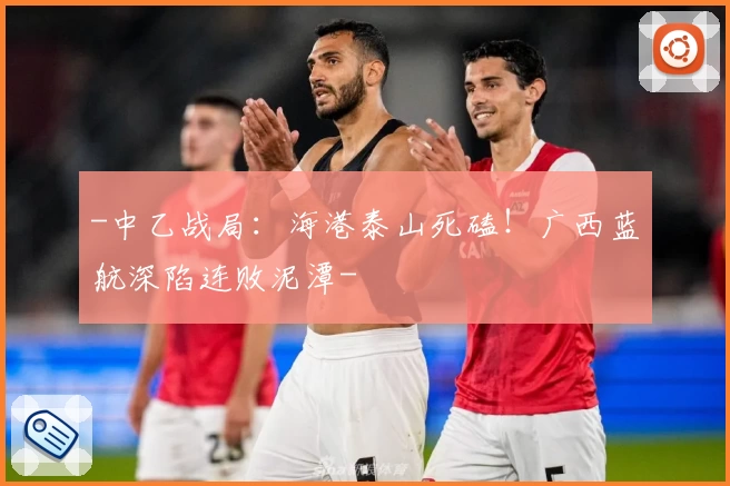 -中乙战局：海港泰山死磕！广西蓝航深陷连败泥潭-