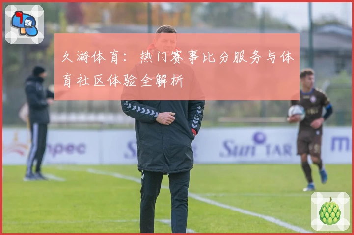 久游体育：热门赛事比分服务与体育社区体验全解析