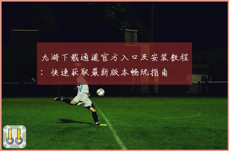 九游下载通道官方入口及安装教程：快速获取最新版本畅玩指南