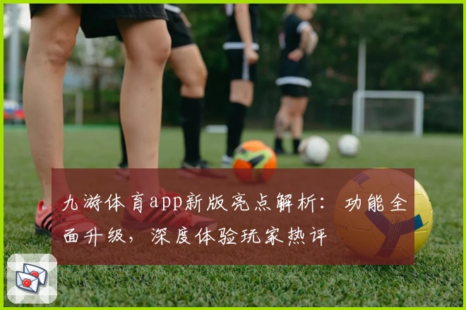 九游体育app新版亮点解析：功能全面升级，深度体验玩家热评