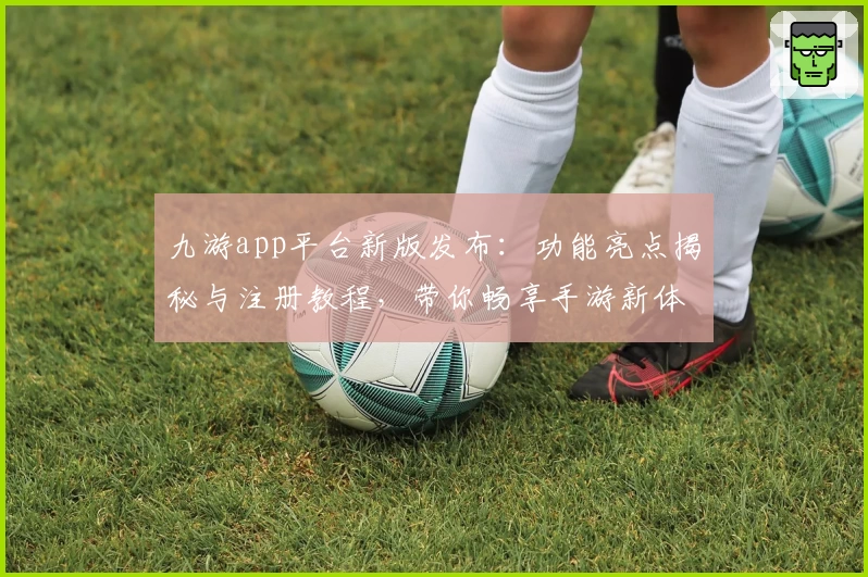 九游app平台新版发布：功能亮点揭秘与注册教程，带你畅享手游新体验