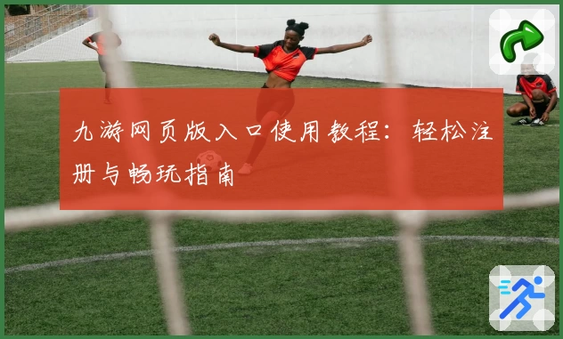 九游网页版入口使用教程：轻松注册与畅玩指南