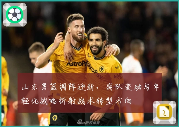 山东男篮调阵迎新，离队变动与年轻化战略折射战术转型方向