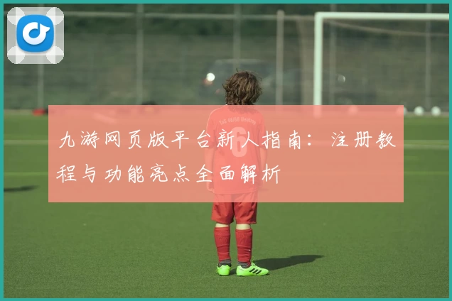 九游网页版平台新人指南：注册教程与功能亮点全面解析