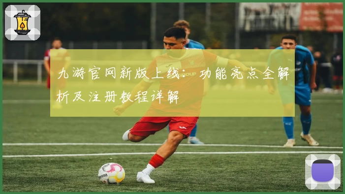 九游官网新版上线：功能亮点全解析及注册教程详解