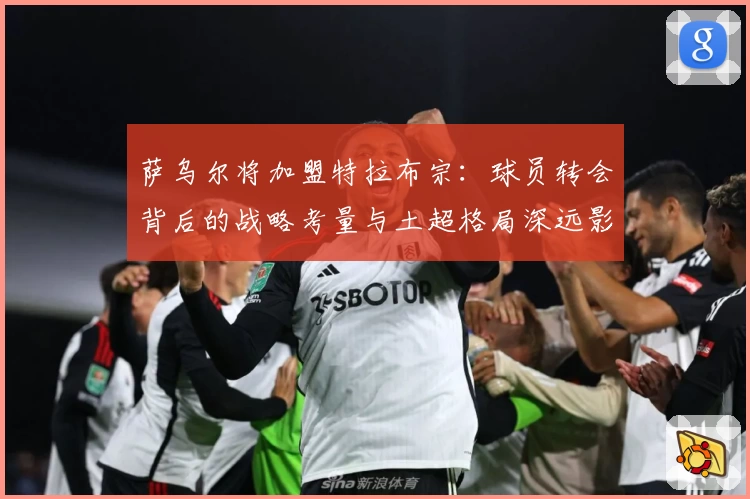 萨乌尔将加盟特拉布宗:球员转会背后的战略考量与土超格局深远影响