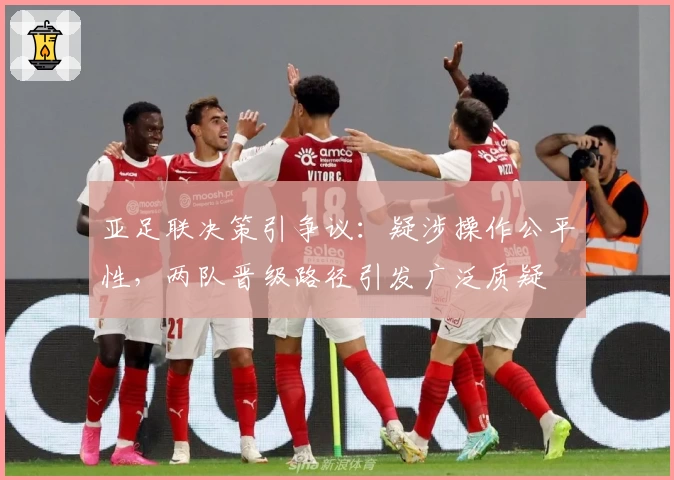 亚足联决策引争议：疑涉操作公平性，两队晋级路径引发广泛质疑