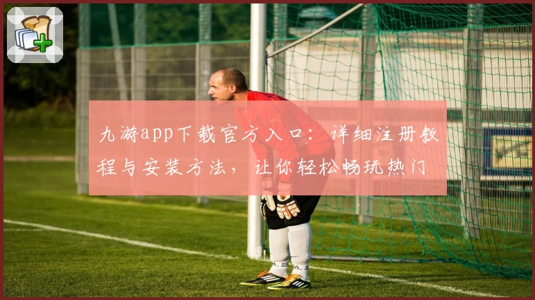 九游app下载官方入口：详细注册教程与安装方法，让你轻松畅玩热门手游