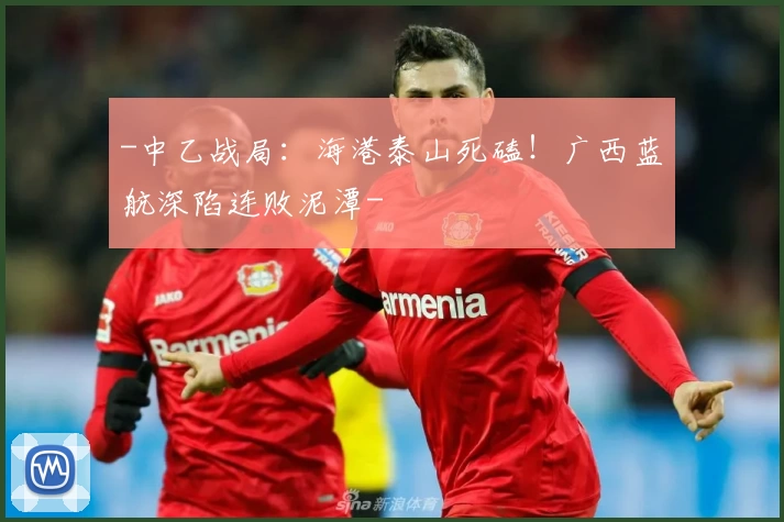 -中乙战局:海港泰山死磕!广西蓝航深陷连败泥潭-