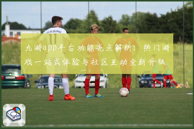 九游app平台功能亮点解析：热门游戏一站式体验与社区互动全新升级