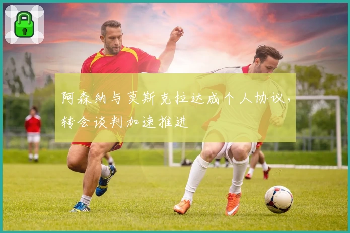阿森纳与莫斯克拉达成个人协议，转会谈判加速推进