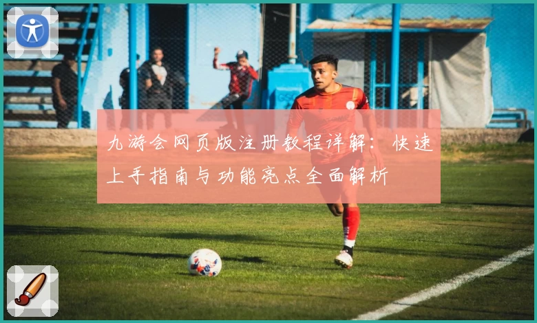 九游会网页版注册教程详解：快速上手指南与功能亮点全面解析