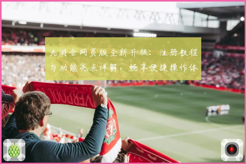 九游会网页版全新升级：注册教程与功能亮点详解，畅享便捷操作体验