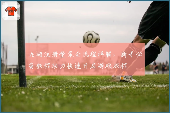 九游注册登录全流程详解，新手必备教程助力快速开启游戏旅程