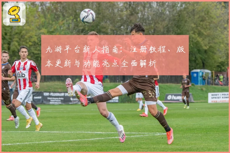 九游平台新人指南:注册教程、版本更新与功能亮点全面解析