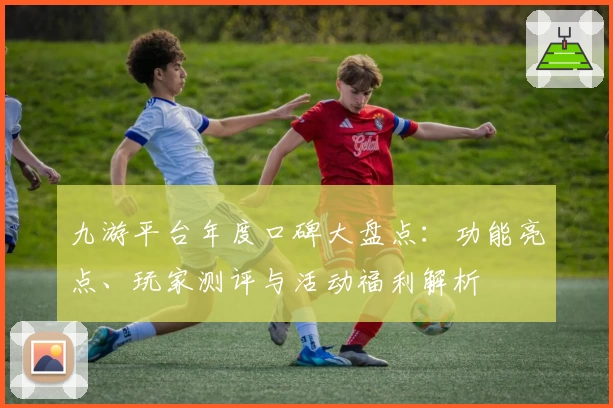 九游平台年度口碑大盘点：功能亮点、玩家测评与活动福利解析