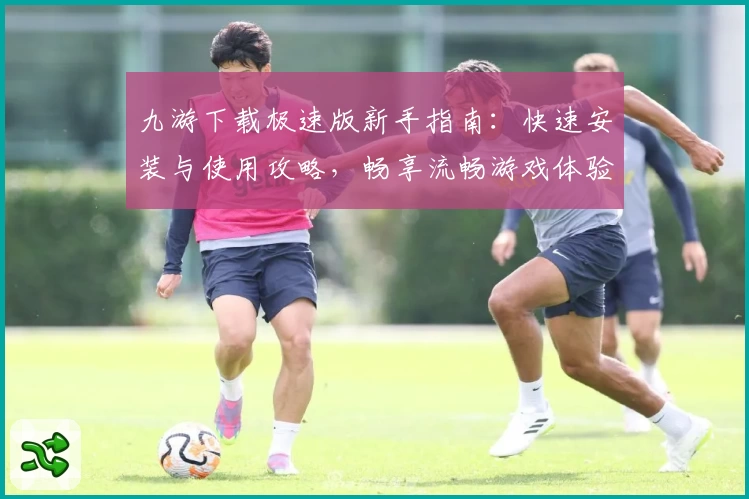 九游下载极速版新手指南：快速安装与使用攻略，畅享流畅游戏体验