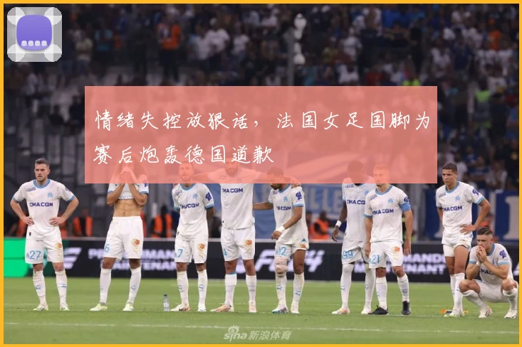 情绪失控放狠话,法国女足国脚为赛后炮轰德国道歉