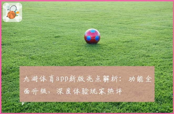 九游体育app新版亮点解析:功能全面升级,深度体验玩家热评