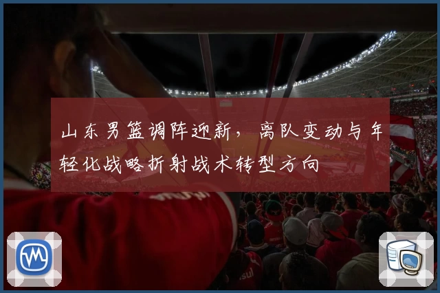 山东男篮调阵迎新,离队变动与年轻化战略折射战术转型方向