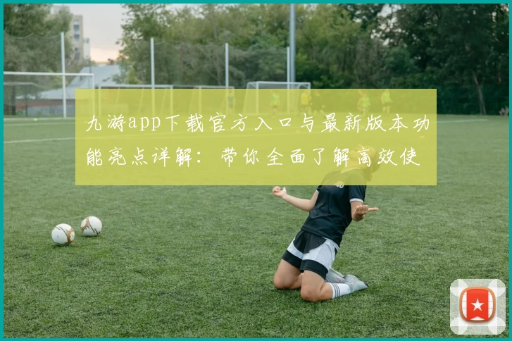 九游app下载官方入口与最新版本功能亮点详解：带你全面了解高效使用方法