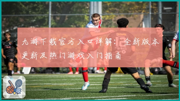 九游下载官方入口详解：全新版本更新及热门游戏入门指南