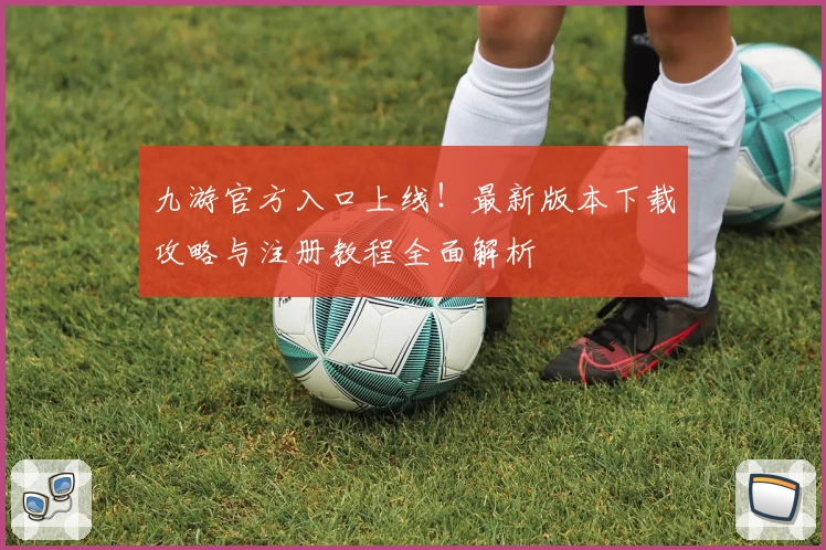 九游官方入口上线！最新版本下载攻略与注册教程全面解析