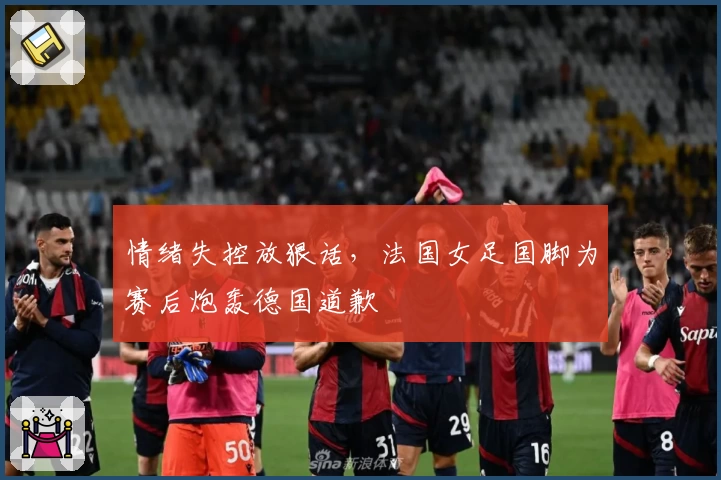 情绪失控放狠话，法国女足国脚为赛后炮轰德国道歉