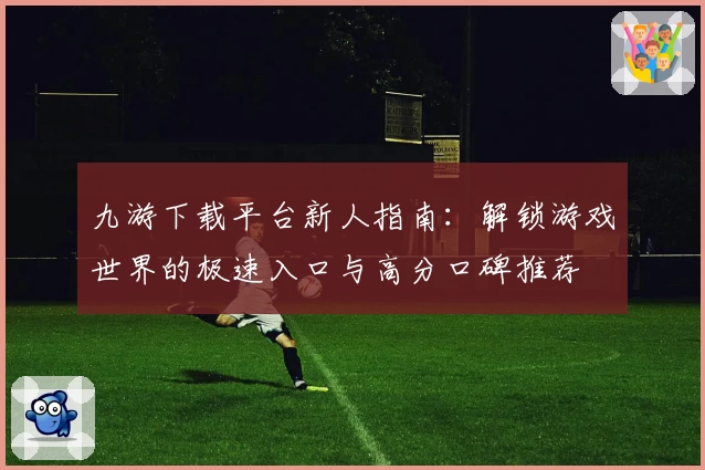 九游下载平台新人指南：解锁游戏世界的极速入口与高分口碑推荐