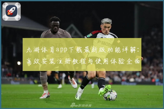 九游体育app下载最新版功能详解：高效安装注册教程与使用体验全面分享