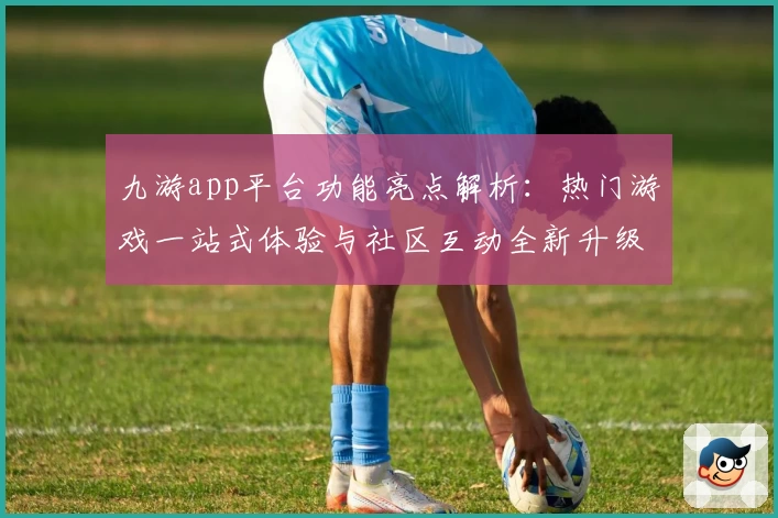 九游app平台功能亮点解析：热门游戏一站式体验与社区互动全新升级