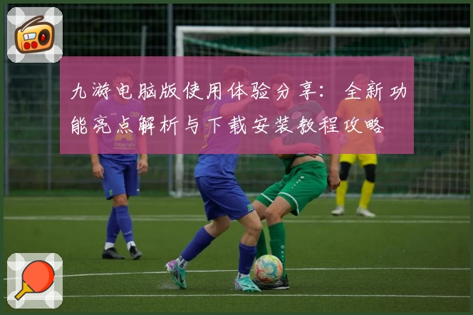 九游电脑版使用体验分享：全新功能亮点解析与下载安装教程攻略